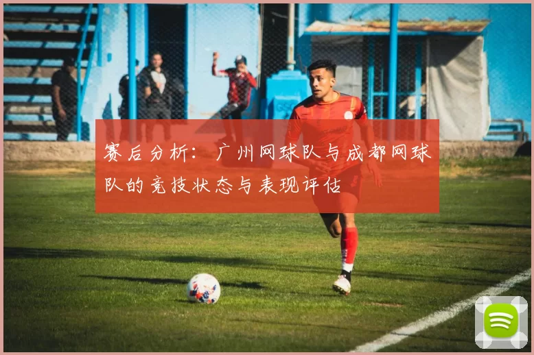 赛后分析：广州网球队与成都网球队的竞技状态与表现评估