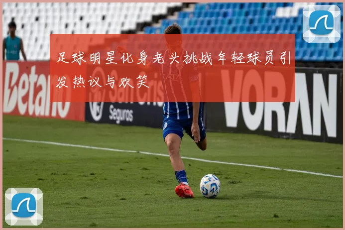 足球明星化身老头挑战年轻球员引发热议与欢笑