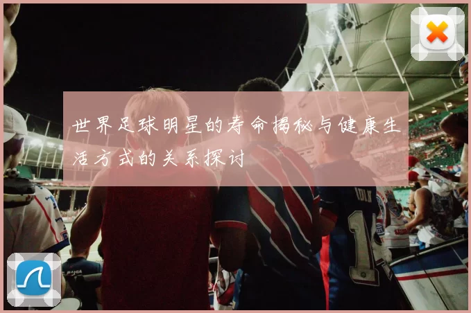 世界足球明星的寿命揭秘与健康生活方式的关系探讨