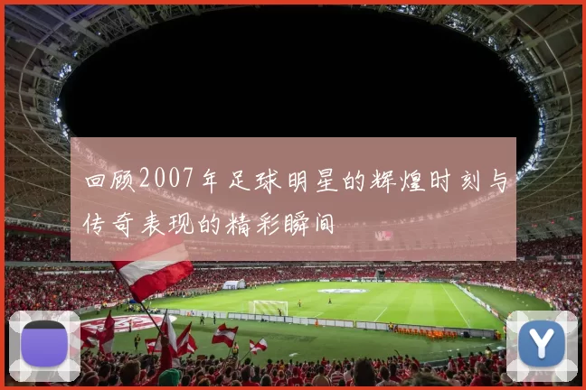 回顾2007年足球明星的辉煌时刻与传奇表现的精彩瞬间
