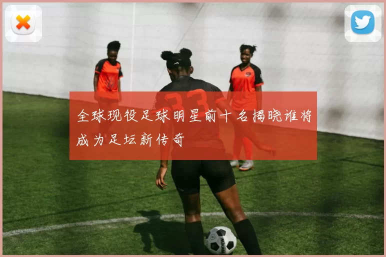 全球现役足球明星前十名揭晓谁将成为足坛新传奇