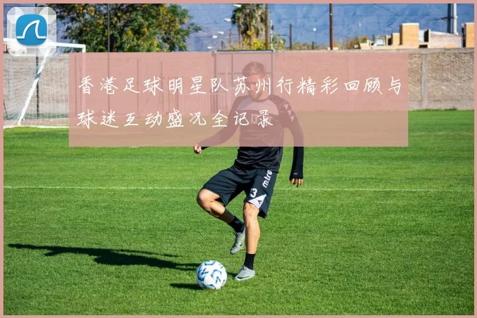 香港足球明星队苏州行精彩回顾与球迷互动盛况全记录