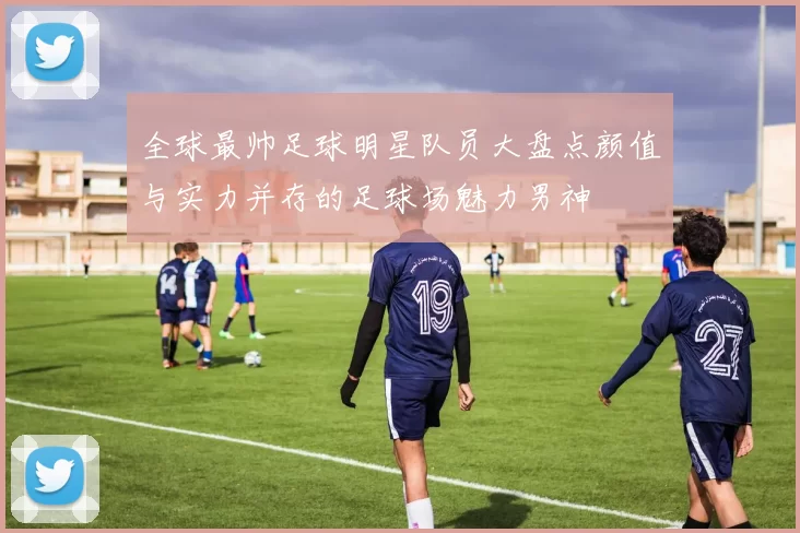 全球最帅足球明星队员大盘点颜值与实力并存的足球场魅力男神