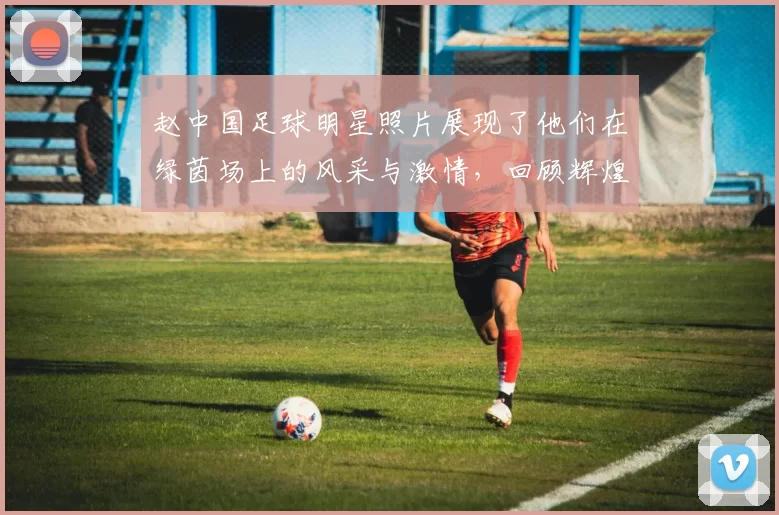 赵中国足球明星照片展现了他们在绿茵场上的风采与激情，回顾辉煌瞬间与成就