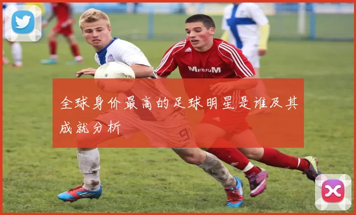 全球身价最高的足球明星是谁及其成就分析