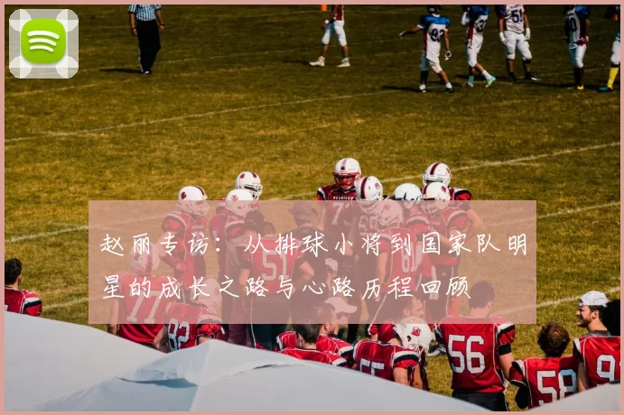 赵丽专访：从排球小将到国家队明星的成长之路与心路历程回顾