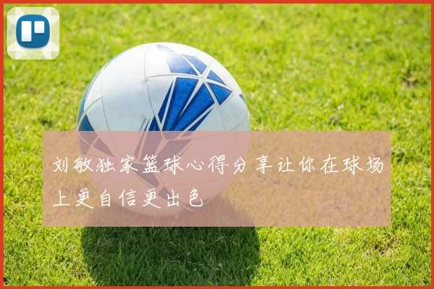 刘敏独家篮球心得分享让你在球场上更自信更出色