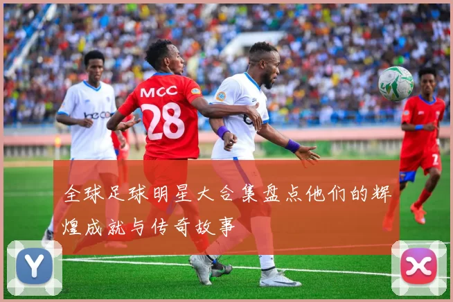 全球足球明星大合集盘点他们的辉煌成就与传奇故事