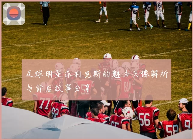 足球明星菲利克斯的魅力头像解析与背后故事分享