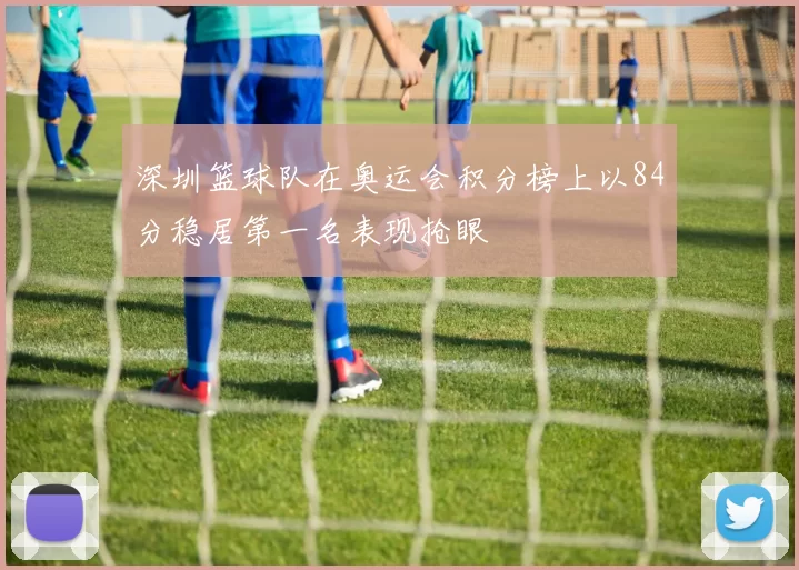 深圳篮球队在奥运会积分榜上以84分稳居第一名表现抢眼