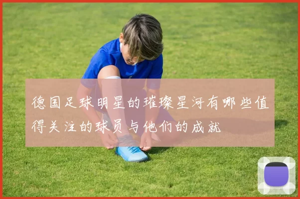 德国足球明星的璀璨星河有哪些值得关注的球员与他们的成就