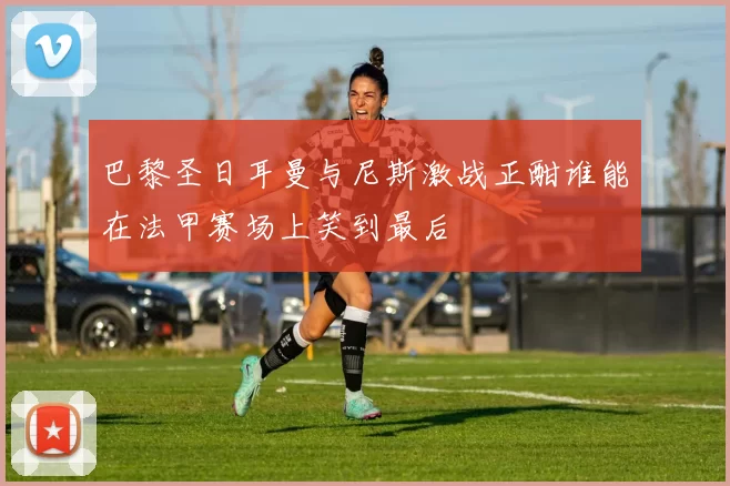 巴黎圣日耳曼与尼斯激战正酣谁能在法甲赛场上笑到最后