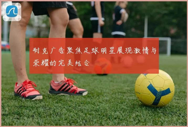 耐克广告聚焦足球明星展现激情与荣耀的完美结合