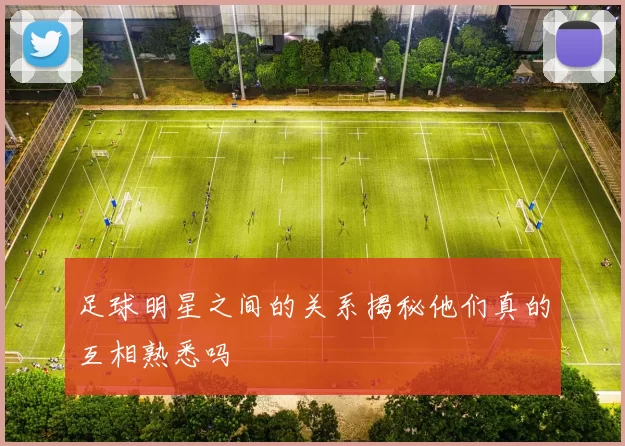 足球明星之间的关系揭秘他们真的互相熟悉吗