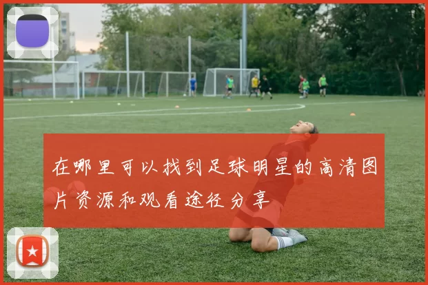 在哪里可以找到足球明星的高清图片资源和观看途径分享