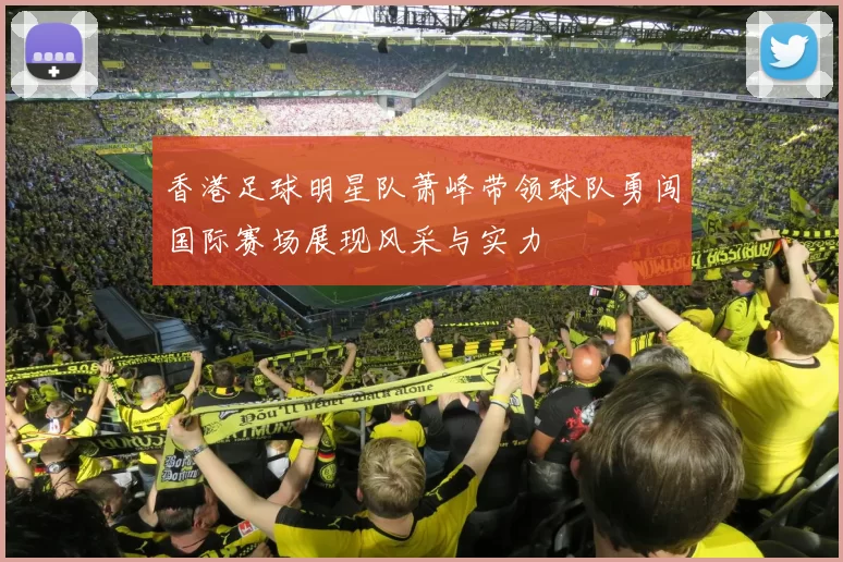 香港足球明星队萧峰带领球队勇闯国际赛场展现风采与实力