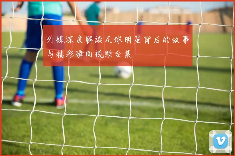 外媒深度解读足球明星背后的故事与精彩瞬间视频合集