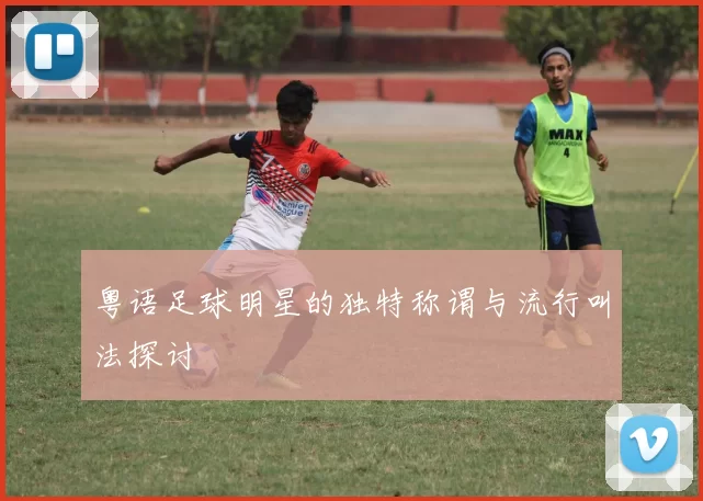 粤语足球明星的独特称谓与流行叫法探讨
