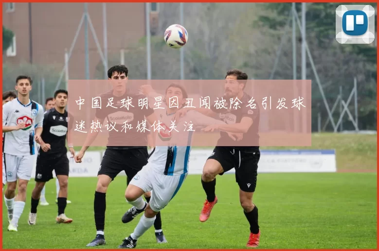 中国足球明星因丑闻被除名引发球迷热议和媒体关注