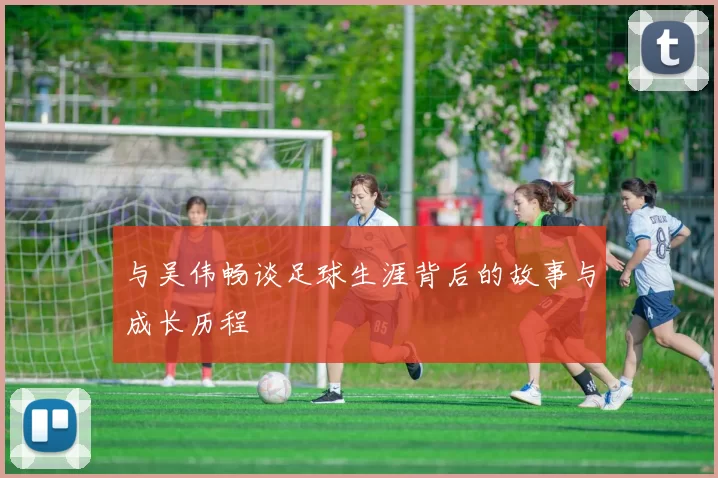与吴伟畅谈足球生涯背后的故事与成长历程