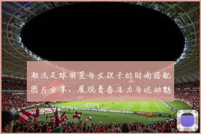 潮流足球明星与女孩子的时尚搭配图片分享，展现青春活力与运动魅力