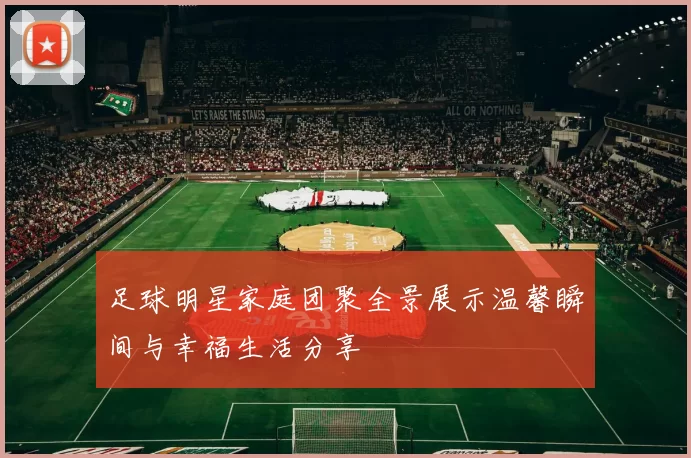 足球明星家庭团聚全景展示温馨瞬间与幸福生活分享