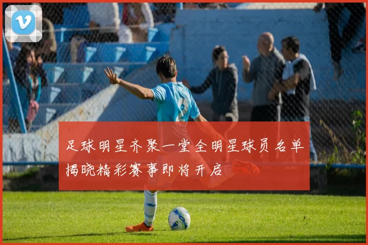 足球明星齐聚一堂全明星球员名单揭晓精彩赛事即将开启