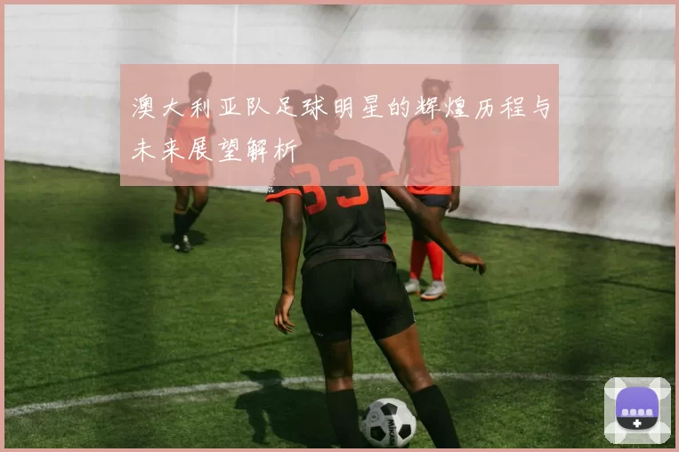 澳大利亚队足球明星的辉煌历程与未来展望解析