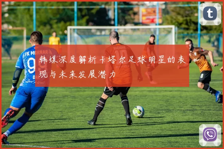 韩媒深度解析卡塔尔足球明星的表现与未来发展潜力