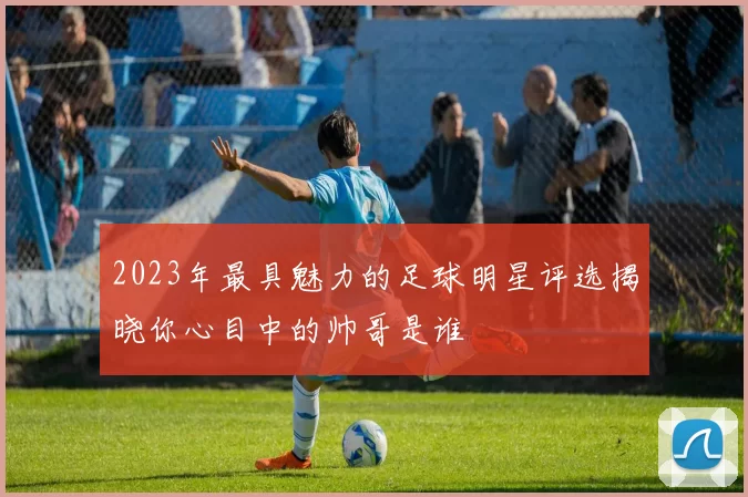 2023年最具魅力的足球明星评选揭晓你心目中的帅哥是谁
