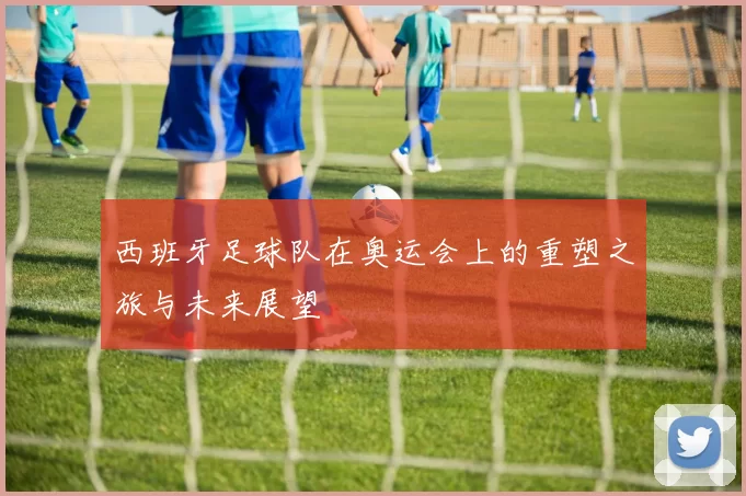 西班牙足球队在奥运会上的重塑之旅与未来展望