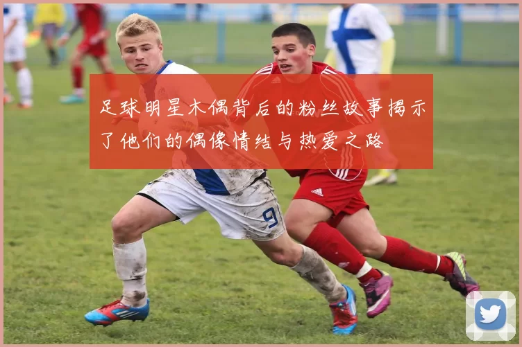 足球明星木偶背后的粉丝故事揭示了他们的偶像情结与热爱之路