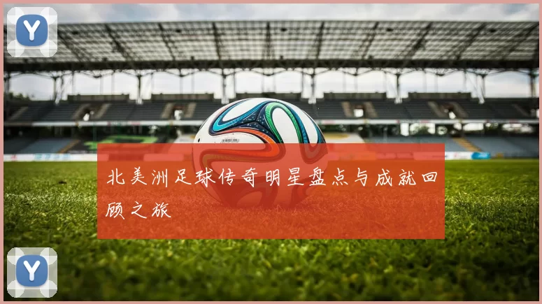 北美洲足球传奇明星盘点与成就回顾之旅