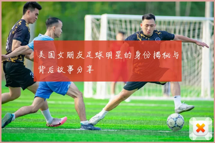 美国女朋友足球明星的身份揭秘与背后故事分享
