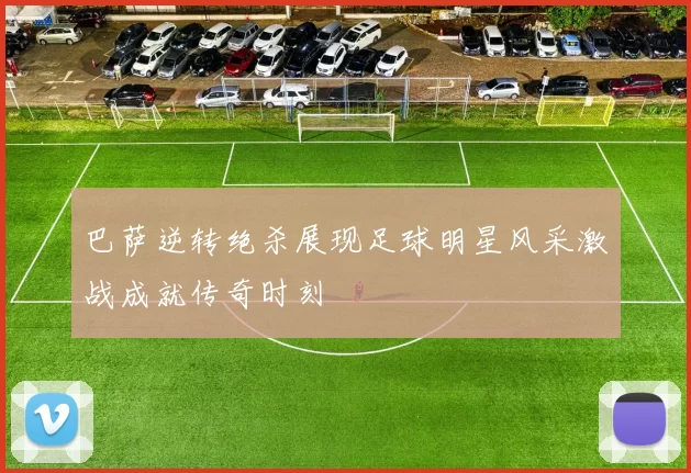 巴萨逆转绝杀展现足球明星风采激战成就传奇时刻