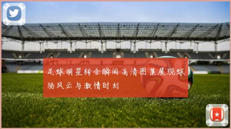 足球明星转会瞬间高清图集展现球场风云与激情时刻