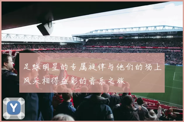 足球明星的专属旋律与他们的场上风采相得益彰的音乐之旅