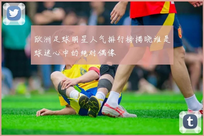 欧洲足球明星人气排行榜揭晓谁是球迷心中的绝对偶像