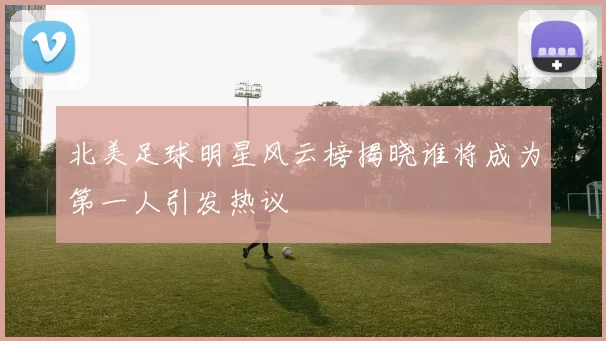 北美足球明星风云榜揭晓谁将成为第一人引发热议