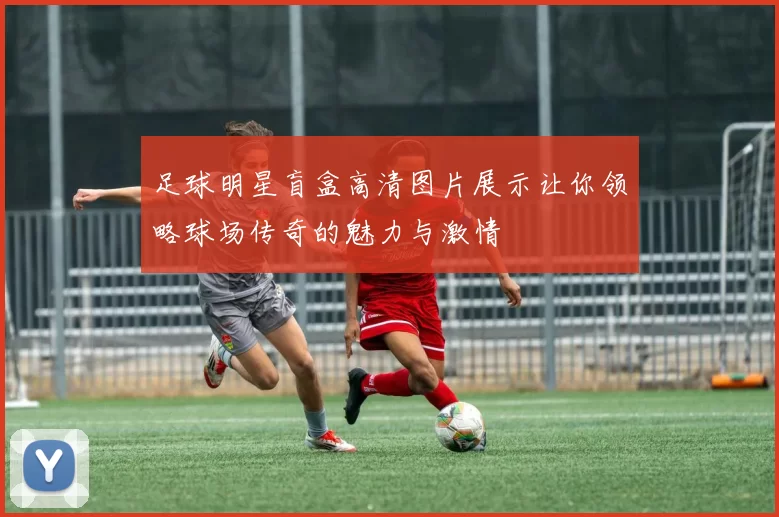 足球明星盲盒高清图片展示让你领略球场传奇的魅力与激情
