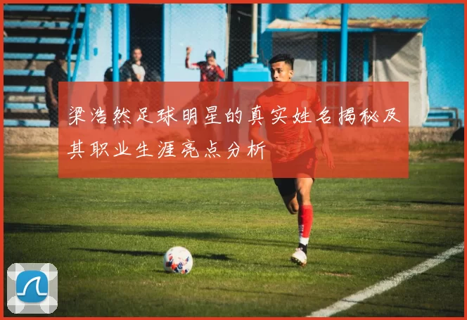 梁浩然足球明星的真实姓名揭秘及其职业生涯亮点分析