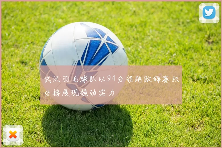 武汉羽毛球队以94分领跑欧锦赛积分榜展现强劲实力