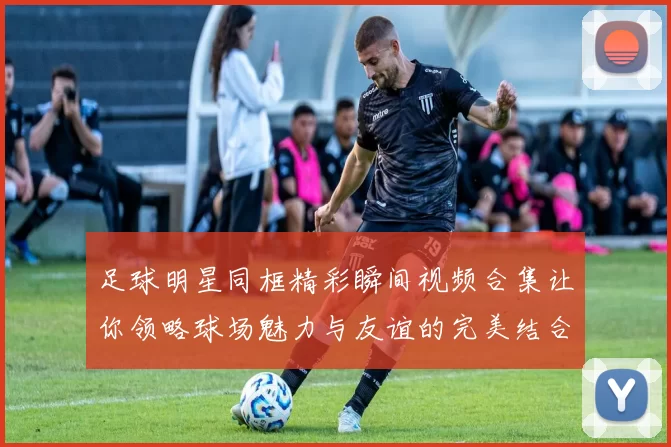 足球明星同框精彩瞬间视频合集让你领略球场魅力与友谊的完美结合