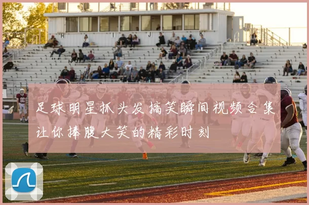 足球明星抓头发搞笑瞬间视频合集让你捧腹大笑的精彩时刻