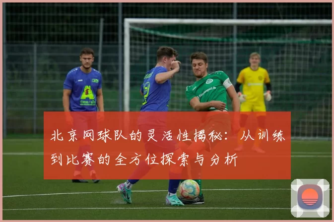 北京网球队的灵活性揭秘：从训练到比赛的全方位探索与分析