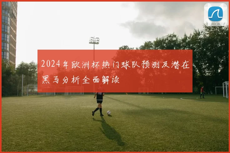 2024年欧洲杯热门球队预测及潜在黑马分析全面解读