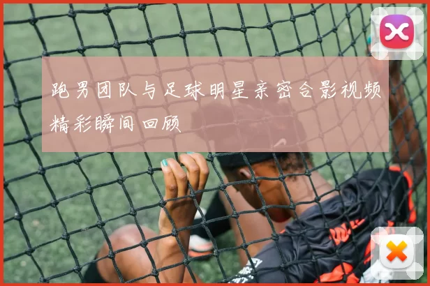 跑男团队与足球明星亲密合影视频精彩瞬间回顾