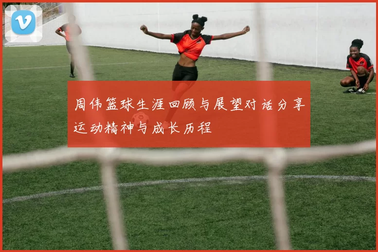 周伟篮球生涯回顾与展望对话分享运动精神与成长历程