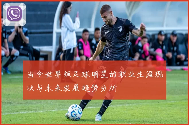 当今世界级足球明星的职业生涯现状与未来发展趋势分析