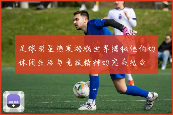 足球明星热衷游戏世界揭秘他们的休闲生活与竞技精神的完美结合